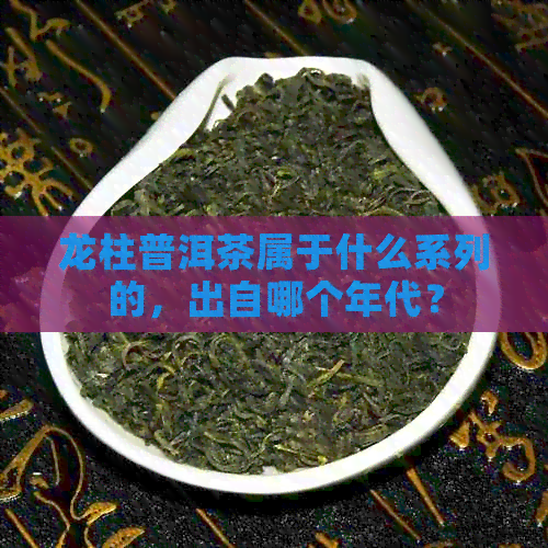 龙柱普洱茶属于什么系列的，出自哪个年代？