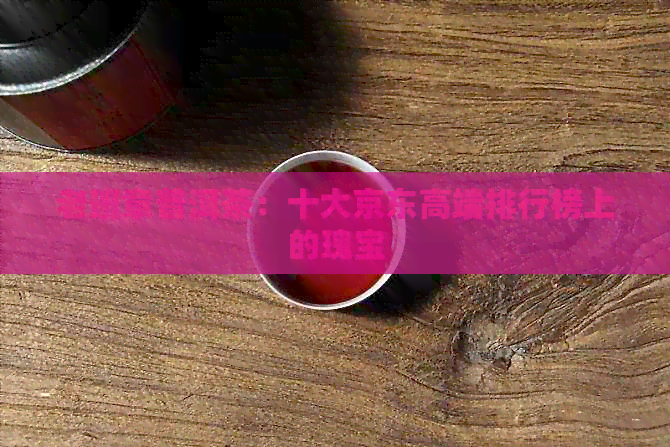 老班章普洱茶：十大京东高端排行榜上的瑰宝