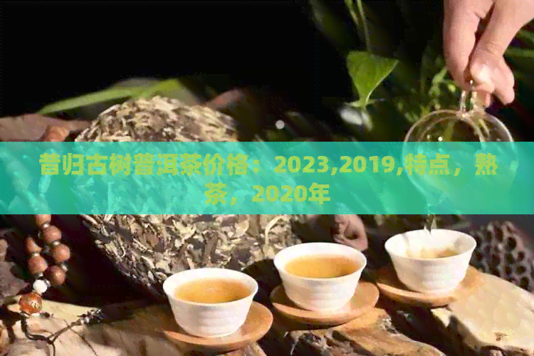 昔归古树普洱茶价格：2023,2019,特点，熟茶，2020年