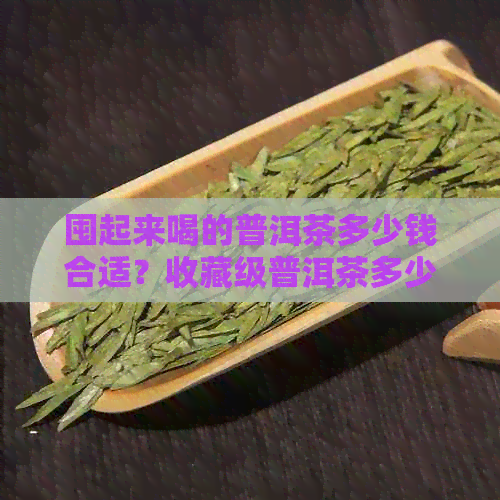 囤起来喝的普洱茶多少钱合适？收藏级普洱茶多少钱才算好？