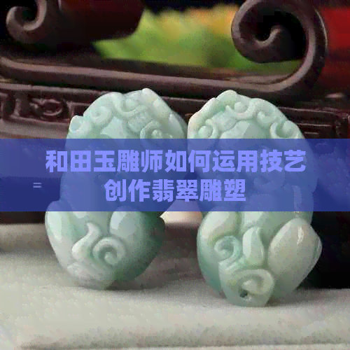 和田玉雕师如何运用技艺创作翡翠雕塑