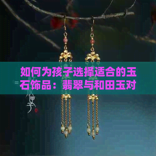 如何为孩子选择适合的玉石饰品：翡翠与和田玉对比分析