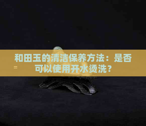 和田玉的清洁保养方法：是否可以使用开水烫洗？