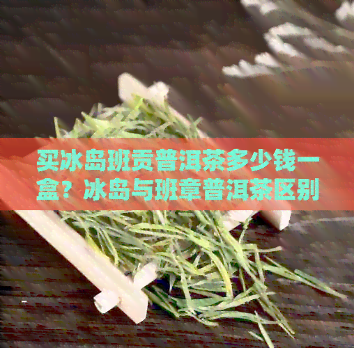 买冰岛班贡普洱茶多少钱一盒？冰岛与班章普洱茶区别及特点解析