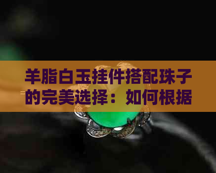 羊脂白玉挂件搭配珠子的完美选择：如何根据款式与场合选择适合的钉珠？