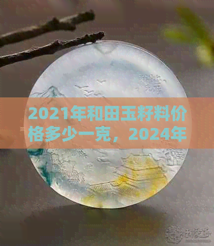 2021年和田玉籽料价格多少一克，2024年预测，无事牌，去哪里卖？