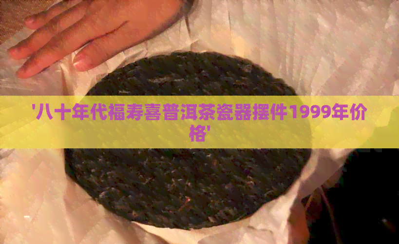 '八十年代福寿喜普洱茶瓷器摆件1999年价格'