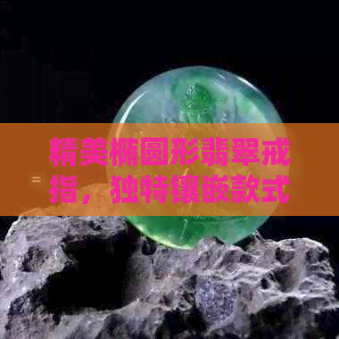 精美椭圆形翡翠戒指，独特镶嵌款式尽显品味