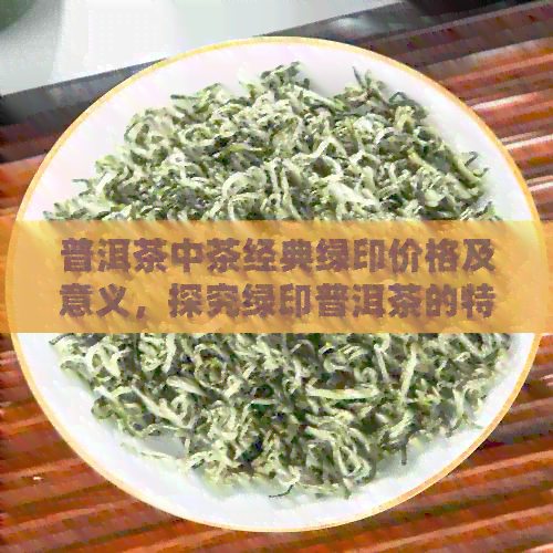 普洱茶中茶经典绿印价格及意义，探究绿印普洱茶的特点与价值。