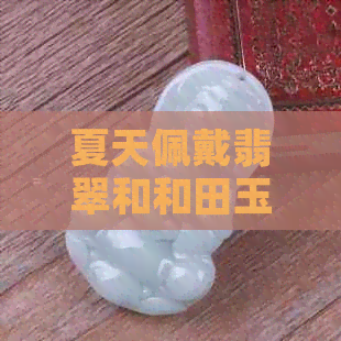 夏天佩戴翡翠和和田玉的优缺点对比：哪个更适合夏天？