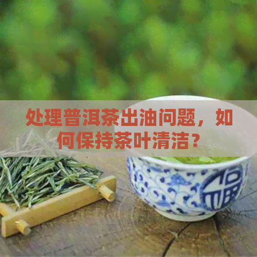 处理普洱茶出油问题，如何保持茶叶清洁？