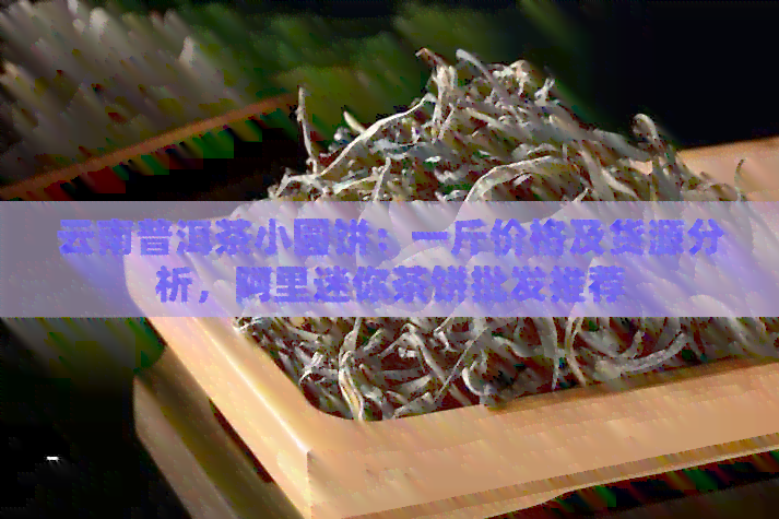 云南普洱茶小圆饼：一斤价格及货源分析，阿里迷你茶饼批发推荐