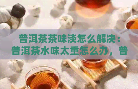 普洱茶茶味淡怎么解决：普洱茶水味太重怎么办，普洱茶水味重是怎么回事？