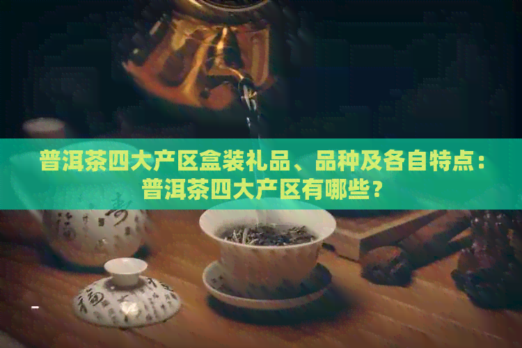 普洱茶四大产区盒装礼品、品种及各自特点：普洱茶四大产区有哪些？