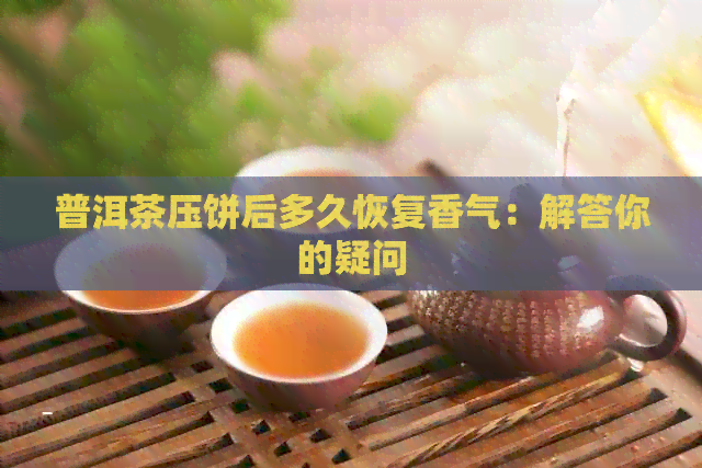 普洱茶压饼后多久恢复香气：解答你的疑问