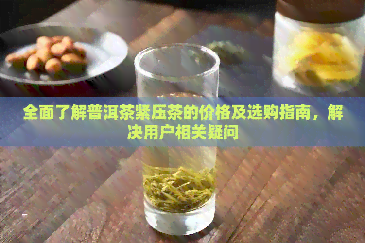 全面了解普洱茶紧压茶的价格及选购指南，解决用户相关疑问