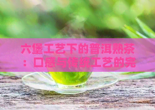 六堡工艺下的普洱熟茶：口感与传统工艺的完美融合