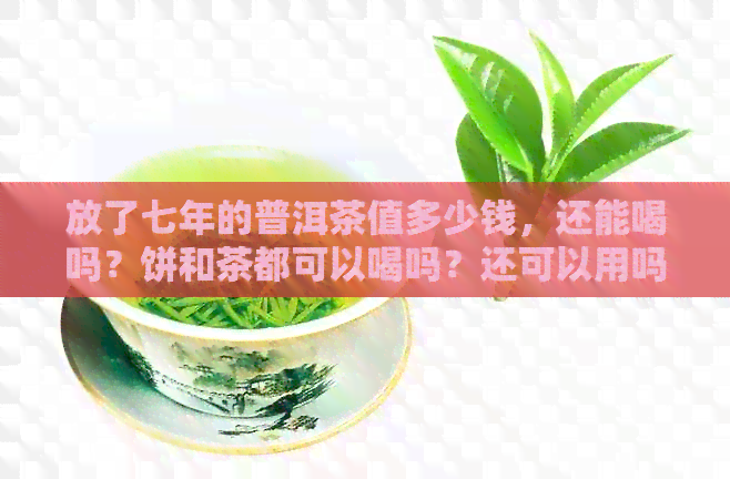 放了七年的普洱茶值多少钱，还能喝吗？饼和茶都可以喝吗？还可以用吗？