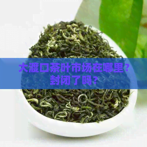 大渡口茶叶市场在哪里？封闭了吗？