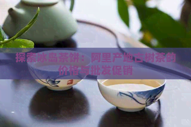 探索冰岛茶饼：阿里产地古树茶的价格与批发促销