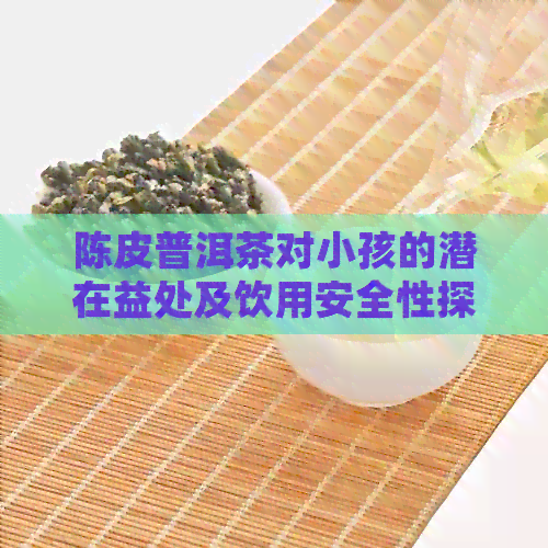 陈皮普洱茶对小孩的潜在益处及饮用安全性探讨：医生的建议与家长们的疑虑