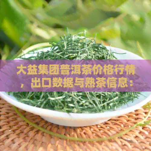 大益集团普洱茶价格行情，出口数据与熟茶信息：最新动态解析