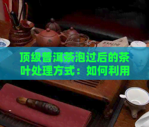 顶级普洱茶泡过后的茶叶处理方式：如何利用残余茶叶？