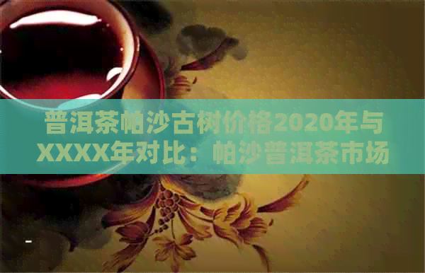 普洱茶帕沙古树价格2020年与XXXX年对比：帕沙普洱茶市场行情解析