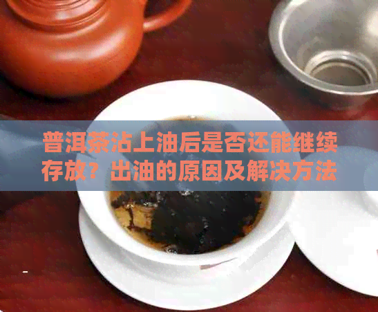 普洱茶沾上油后是否还能继续存放？出油的原因及解决方法