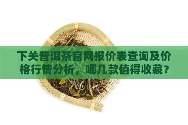 下关普洱茶官网报价表查询及价格行情分析，哪几款值得收藏？