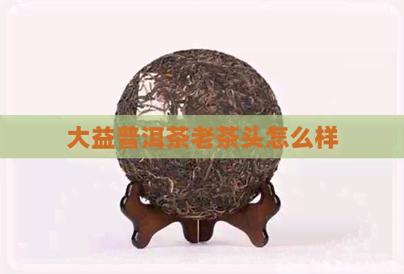 大益普洱茶老茶头怎么样