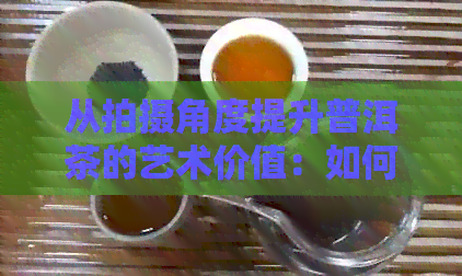 从拍摄角度提升普洱茶的艺术价值：如何打造高级感的普洱茶摄影技巧