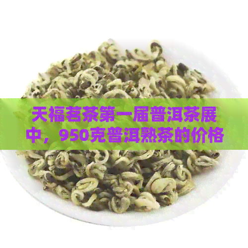 天福茗茶之一届普洱茶展中，950克普洱熟茶的价格及官网旗舰店信息。