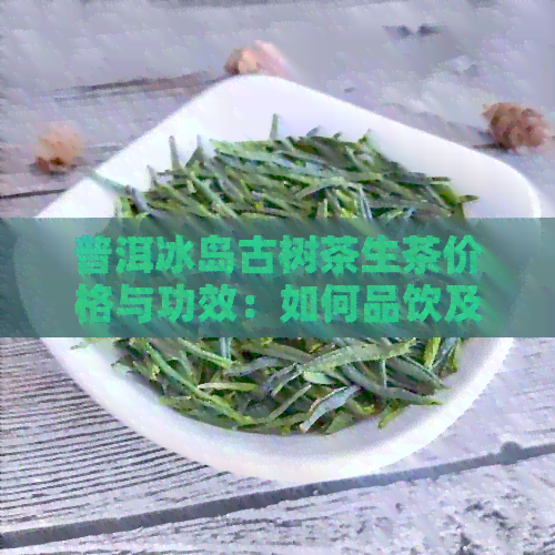 普洱冰岛古树茶生茶价格与功效：如何品饮及收藏建议