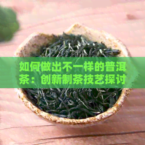 如何做出不一样的普洱茶：创新制茶技艺探讨