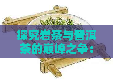 探究岩茶与普洱茶的巅峰之争：哪个才是真正的顶级茶品？