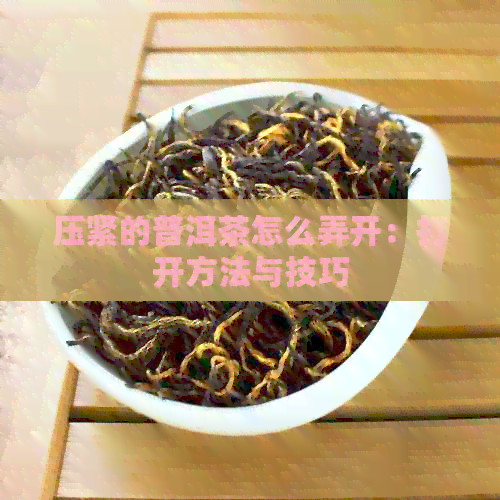 压紧的普洱茶怎么弄开：打开方法与技巧