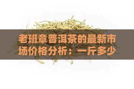 老班章普洱茶的最新市场价格分析：一斤多少钱？