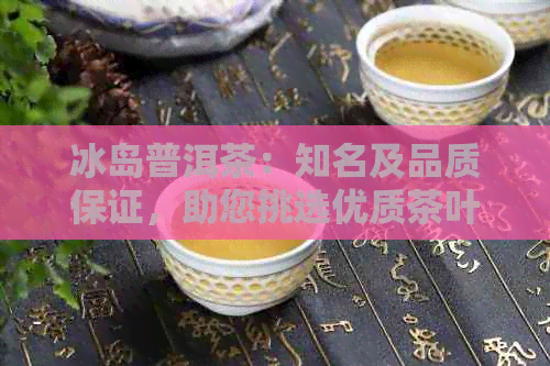 冰岛普洱茶：知名及品质保证，助您挑选优质茶叶的全方位指南