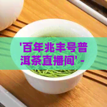 '百年兆丰号普洱茶直播间' - 普洱茶直播分享，带你了解普洱茶的魅力。