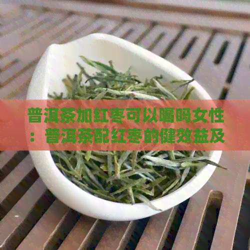 普洱茶加红枣可以喝吗女性：普洱茶配红枣的健效益及适宜人群