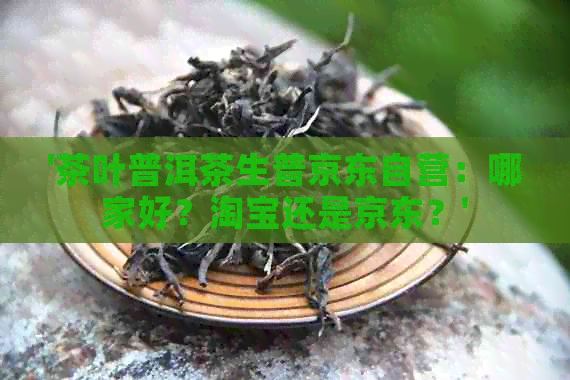 '茶叶普洱茶生普京东自营：哪家好？淘宝还是京东？'