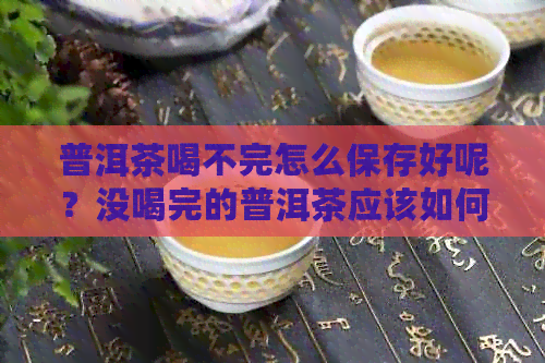 普洱茶喝不完怎么保存好呢？没喝完的普洱茶应该如何妥善保管？