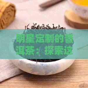 明星定制的普洱茶：探索这款独特的茶类及其制作过程