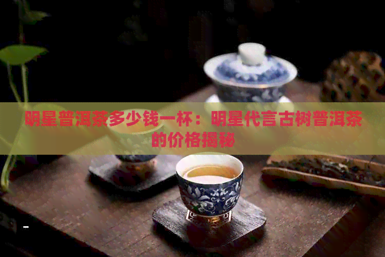 明星普洱茶多少钱一杯：明星代言古树普洱茶的价格揭秘