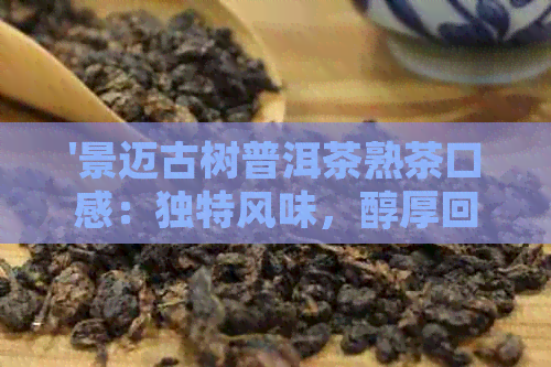 '景迈古树普洱茶熟茶口感：独特风味，醇厚回，多少钱一斤？'