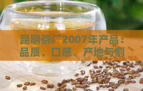 昆明茶厂2007年产品：品质、口感、产地与制作工艺的全面解析