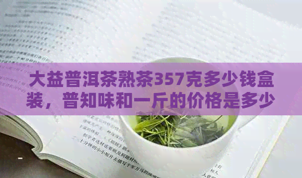 大益普洱茶熟茶357克多少钱盒装，普知味和一斤的价格是多少？