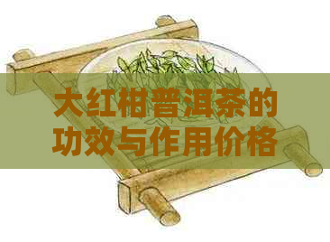 大红柑普洱茶的功效与作用价格及泡法详解，禁忌不可忽视