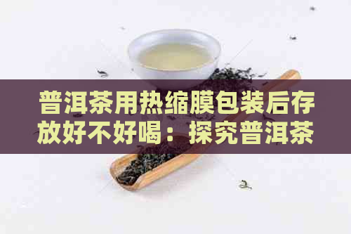 普洱茶用热缩膜包装后存放好不好喝：探究普洱茶使用热缩膜包装后的口感变化